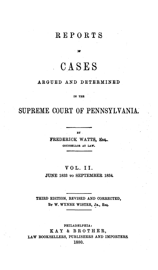 handle is hein.statereports/resdines0002 and id is 1 raw text is: REPORTS
CASES

ARGUED AND DETERMINED
IN THE
SUPREME COURT OF PENNSYLVANIA.

FREDERICK WATTS, Esq..
COUNSELLOR AT LAW.
VOL. II.
JUNE 1833 TO SEPTEMBER 1834
THIRD EDITION, REVISED AND CORRECTED,
By W. WYNNE WISTER, JR., Esq.
PHILADELPHIA:
KAY & BROTHER,
LAW BOOKSELLERS, PUBLISHERS AND IMPORTER&
1880.


