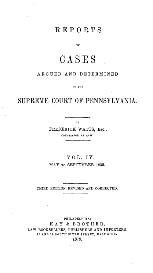 handle is hein.statereports/resdines0004 and id is 1 raw text is: REPORTS
OF
CASES

ARGUED AND DETERMINED
IN THE
SUPREME COURT OF PENNSYLVANIA.

FREDERICK WATTS, EsQ.,
COUNSELLOR AT LAW.
VOL. IV.
MAY TO SEPTEMBER 1835.
THIRD EDITION, REVISED AND CORRECTED.
PHILADELPHIA:
KAY & BROTHER,
LAW BOOKSELLERS, PUBLISHERS AND IMPORTERS,
17 AND 19 SOUT.H SIXTH STREET, EAST SIDE.
1879.


