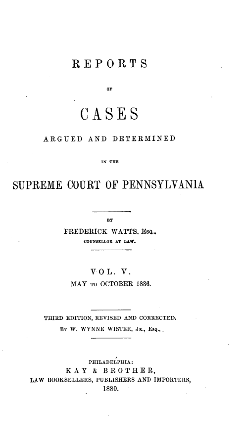 handle is hein.statereports/resdines0005 and id is 1 raw text is: REPORTS
OF
CASES

ARGUED AND DETERMINED
IN THE
SUPREME COURT OF PENNSYLVANIA

FREDERICK WATTS, Eso..
COUNSELLOR AT LAW.
V OL. V.
MAY TO OCTOBER 1836.
THIRD EDITION, REVISED AND CORRECTED.
By W. WYNNE WISTER, JR., ESQ.,
PHILADELPHIA:
KAY & BROTHER,
LAW BOOKSELLERS, PUBLISHERS AND IMPORTERS,
1880.


