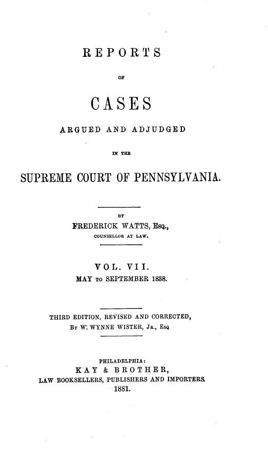 handle is hein.statereports/resdines0007 and id is 1 raw text is: REPORTS
OF
CASES

ARGUED AND ADJUDGED
IN THE
SUPREME COURT OF PENNSYLVANIA.

FREDERICK WATTS, EsQ.,
COUNSELLOR AT LAW.
VOL. VII.
MAY TO SEPTEMBER 1888.
THIRD EDITION, REVISED AND CORRECTED,
By W: WYNNE WISTER, JR., Esq
PHILADELPHIA:
KAY & BROTHER,
LAW BOOKSELLERS, PUBLISHERS AND IMPORTER&
1881.


