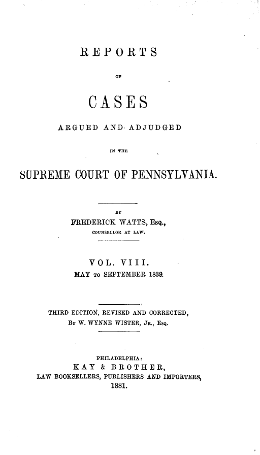 handle is hein.statereports/resdines0008 and id is 1 raw text is: REPORTS
OF
CASES

ARGUED AND ADJUDGED
IN THE
SUPREME COURT OF PENNSYLVANIA.

FREDERICK WATTS, ESQ.,
COUNSELLOR AT LAW.
VOL. VIII.
MAY TO SEPTEMBER 1839.
THIRD EDITION, REVISED AND CORRECTED,
By W. WYNNE WISTER, JR., ESQ.
PHILADELPHIA:
KAY & BROTHER,
LAW BOOKSELLERS, PUBLISHERS AND IMPORTERS,
1881.


