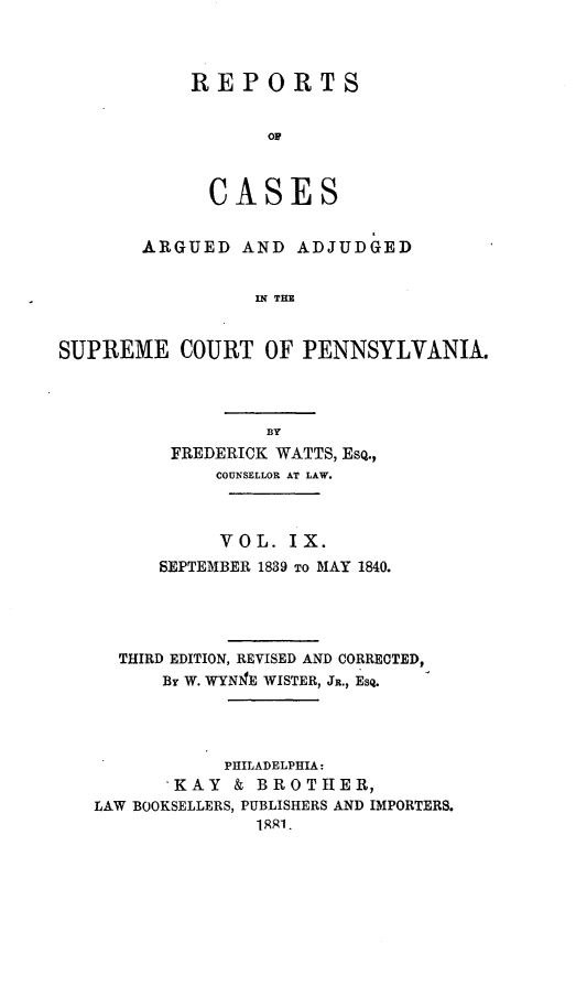handle is hein.statereports/resdines0009 and id is 1 raw text is: REPORTS
Op
CASES

ARGUED AND ADJUDGED
IN THE
SUPREME COURT OF PENNSYLVANIA.

FREDERICK WATTS, EsQ.,
COUNSELLOR AT LAW.
VOL. IX.
SEPTEMBER 1839 TO MAY 1840.
THIRD EDITION, REVISED AND CORRECTED,
By W. WYNE WISTER, JR., ESQ.
PHILADELPHIA:
KAY & BROTHER,
LAW BOOKSELLERS, PUBLISHERS AND IMPORTERS.
1 q1.


