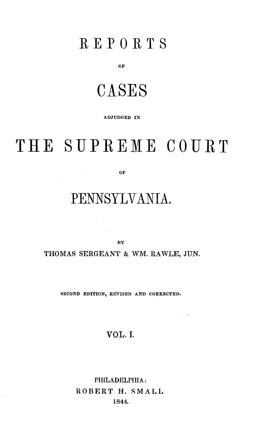 handle is hein.statereports/reseylv0001 and id is 1 raw text is: REPORTS
OF
CASES

ADJUDGED IN
THE SUPREME COURT
OF
PENNSYLVANIA,
BY
THOMAS SERGEANT & WM. RAWLE, JUN.
SECOND EDITION, REVISED AND CORRECTED.
VOL. I.
PHILADELPHIA:
ROBERT H. SMALL
1844.


