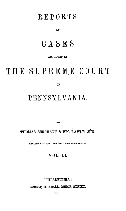 handle is hein.statereports/reseylv0002 and id is 1 raw text is: REPORTS
OF
CASES
ADJUDGED IN
THE SUPREME COURT
OF
PENNSYLVANIA.
BY
THOMAS SERGEANT & WM. RAWLE, JUN.
SECOND EDITION REVISED AND CORRECTED.
VOL. II.
PHILADELPHIA:
ROBERT. H. SMALL, MINOR STREET.
1851.


