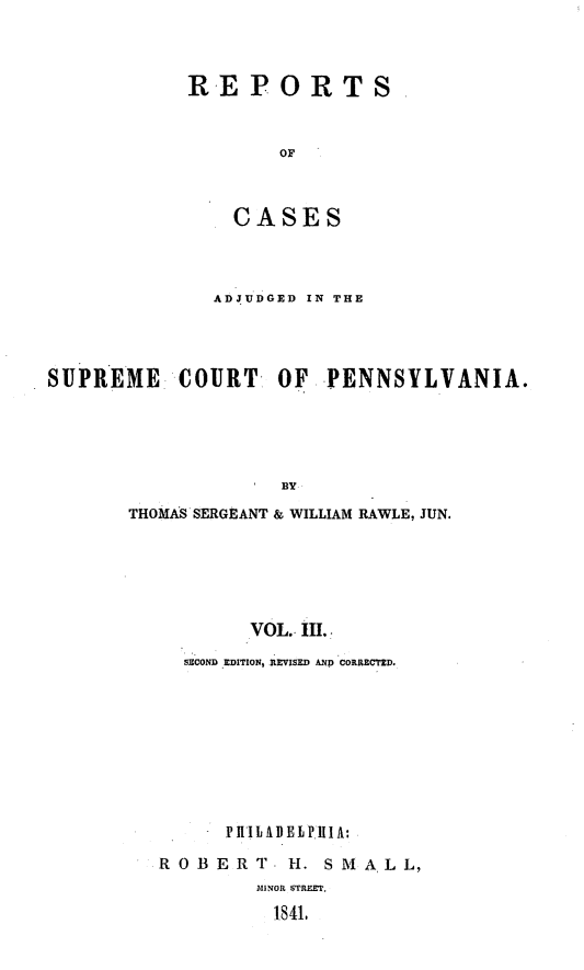 handle is hein.statereports/reseylv0003 and id is 1 raw text is: REPORTS
or
CASES

ADJUDGED IN THE
SUPREME      COURT- OF      PENNSYLVANIA.
BY
THOMAS SERGEANT & WILLIAM RAWLE, JUN.
VOL. III.
SECOND EDITION, REVISED AND CORRECTED.
P IIIL AD EL P.lIlA:
ROBERT - H. SM ALL,
.MINOR STREET.
1841.


