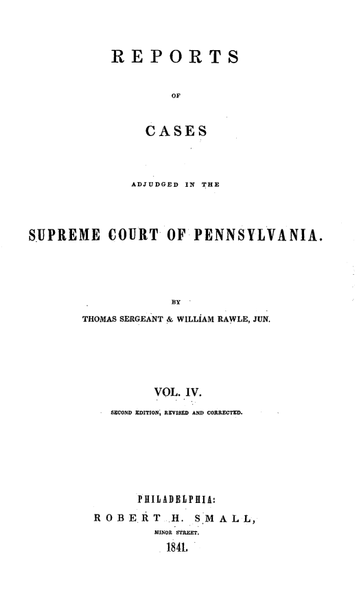 handle is hein.statereports/reseylv0004 and id is 1 raw text is: REPORTS
OF
CASES

ADJUDGED IN THE
SUPREME       COURT     OF PENNSYLVANIA.
BlY
THOMAS SERGEANT & WILLIAM RAWLE, JUN.
VOL. IV.
SECOND EDITION, REVISED AND CORRECTED.

PHILADBtPHIA:
ROBERT H. S*MALL,
MINOR STREET.
184L


