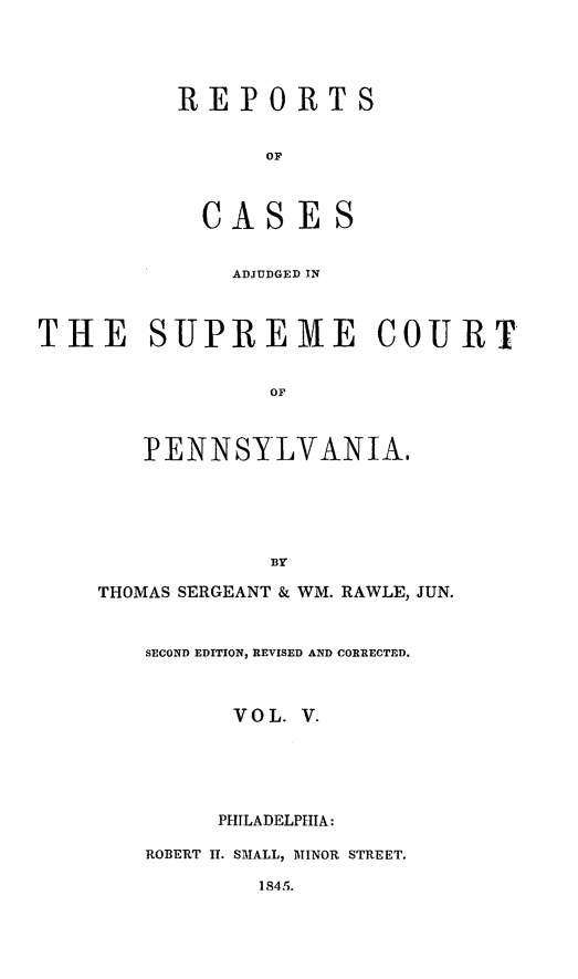 handle is hein.statereports/reseylv0005 and id is 1 raw text is: REPORTS
OF
CASES
ADJUDGED IN
THE SUPREME COURT
OF
PENNSYLVANIA.
BY
THOMAS SERGEANT & WM. RAWLE, JUN.
SECOND EDITION, REVISED AND CORRECTED.
VOL. V.
PHILADELPHIA:
ROBERT I. SMALL, MrINOR STREET.
1845.


