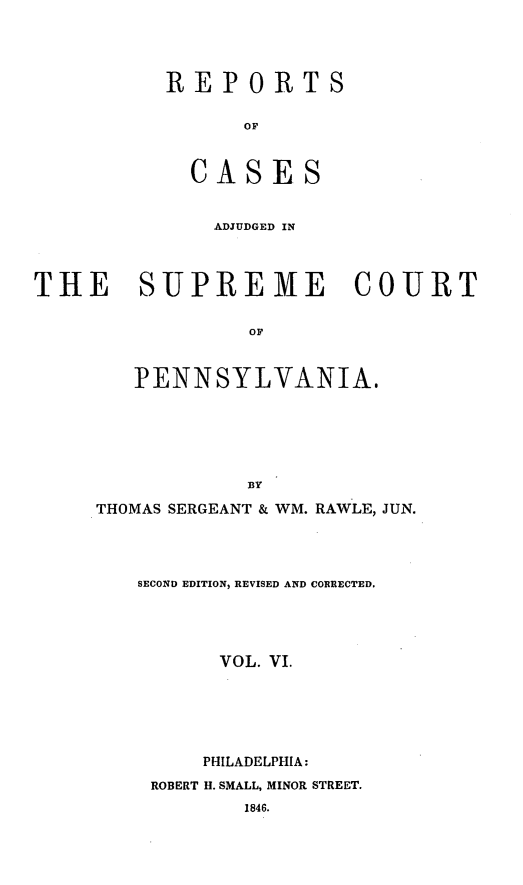 handle is hein.statereports/reseylv0006 and id is 1 raw text is: REPORTS
OF
CASES

ADJUDGED IN
THE SUPREME COURT
OF
PENNSYLVANIA.
BY
THOMAS SERGEANT & WM. RAWLE, JUN.
SECOND EDITION, REVISED AND CORRECTED.
VOL. VI.
PHILADELPHIA:
ROBERT H. SMALL, MINOR STREET.
1846.


