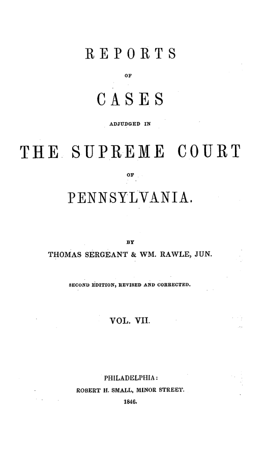 handle is hein.statereports/reseylv0007 and id is 1 raw text is: REPORTS
OF
CASES

ADJUDGED IN

SUPREME COURT

Or
PENNSYLVANIA.
BY
THOMAS SERGEANT & WM. RAWLE, JUN.
SECOND EDITION, REVISED AND CORRECTED.
VOL. VII.
PHILADELPHIA:
ROBERT H. SMALL, MINOR STREET.
1846.

THE


