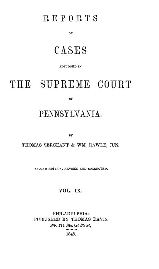 handle is hein.statereports/reseylv0009 and id is 1 raw text is: REPORTS
OF
CASES

ADJUDGED IN
THE SUPREME COURT
OF
PENNSYLVANIA.

THOMAS SERGEANT & WM. RAWLE, JUN.
SECOND EDITION, REVISED AND CORRECTED.
VOL. IX.
PHILADELPHIA:
PUBLISHED BY THOMAS DAVIS.
.No. 171 Market Street,
1845.



