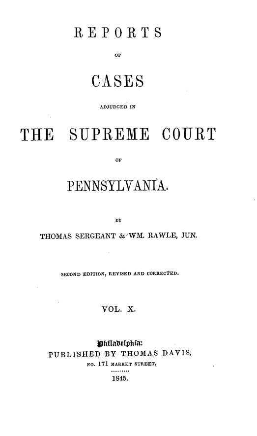 handle is hein.statereports/reseylv0010 and id is 1 raw text is: REPORTS
OF
CASES

ADJUDGED IN
THE SUPREME COURT
OF
PENNSYLVANIA.
B3Y
THOMAS SERGEANT & WM. RAWLE, JUN.
SECOND EDITION, REVISED AND CORRECTED.
VOL. X.
PUBLISHED BY THOMAS DAVIS,
No. 171 MARKET STREET,
1845.


