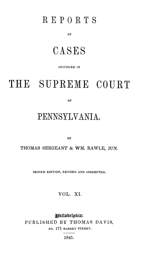 handle is hein.statereports/reseylv0011 and id is 1 raw text is: REPORTS
or
CASES

ADJUDGED IN
THE SUPREME COURT
OF
PENNSYLVANIA.
BY
THOMAS SERGEANT & WM. RAWLE, JUN.
SECOND EDITION, REVISED AND CORRECTED.
VOL. XI.
.vhfialblIpftia:
PUBLISHED BY THOMAS DAVIS,
No. 171 MARKET STREET.
1845.


