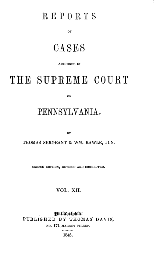 handle is hein.statereports/reseylv0012 and id is 1 raw text is: REP0RTS
OF
CASES

ADJUDGED INi
THE SUPREME COURT
OF
PENNSYLVANIA.-
BY

THOMAS SERGEANT & WM. RAWLE, JUN.
SECOND EDITION, REVISED AND CORRECTED.
VOL. XIL
PUBLISHED BY THOMAS DAVIS,
No. 171 D.ARKET STREET.
... . .
1846.


