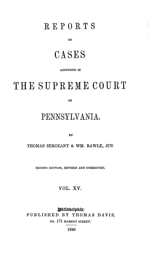 handle is hein.statereports/reseylv0015 and id is 1 raw text is: REPORTS
OF
CASES

ADJUDGED IN
THE SUPREME COURT
OF
PENNSYLVANIA.
BY

THOMAS SERGEANT & WM. RAWLE, JUN.
SECOND EDITION, REVISED AND CORRECTED.
VOL. XV.
3DhiabetphMa:
PUBLISHED BY THOMAS DAVIS,
NO. 171 MARKET STREET.
1846



