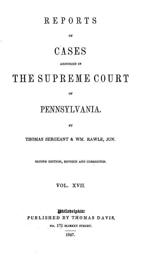 handle is hein.statereports/reseylv0017 and id is 1 raw text is: REPORTS
OF
CASES

ADJUDGED IN
THE SUPREME COURT
OF
PENNSYLVANIA.
BY

THOMAS SERGEANT & WM. RAWLE, JUN.
SECOND EDITION, REVISED AND CORRECTED.
VOL. XVII.

PUBLISHED BY THOMAS DAVIS,
NO. 171 MARKET STREET.
1847.


