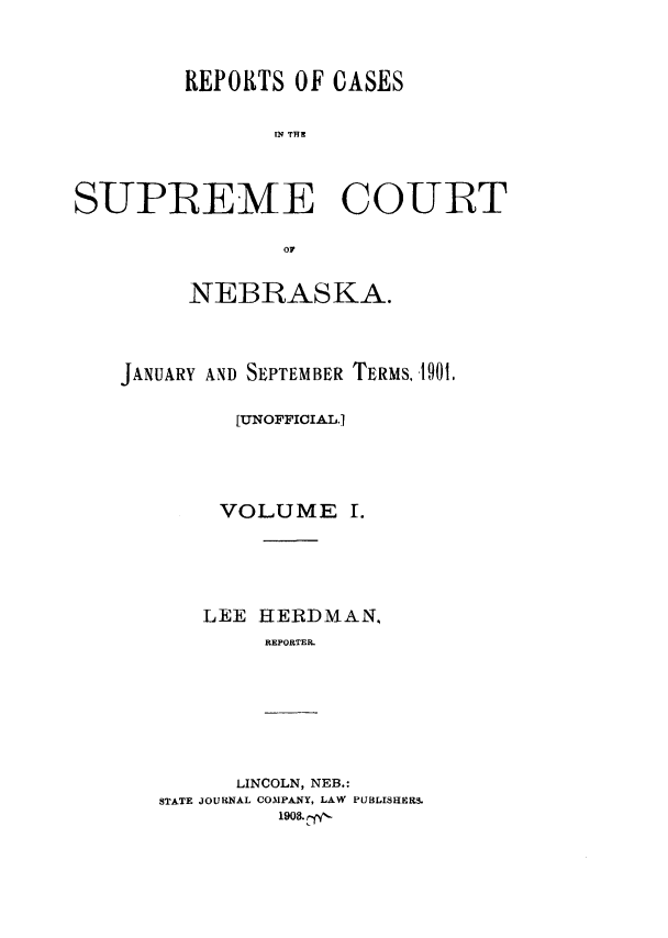 handle is hein.statereports/resucneuno0001 and id is 1 raw text is: 




        REPORTS OF CASES


               Of THE





SUPREME COURT


                or


     NEBRASKA.





JANUARY AND SEPTEMBER TERMS., 901,


         [UNOFFICIA.L,.






         VOLUME I.







      LEE HERDMAN,
           REPORTER


      LINCOLN, NEB.:
STATE JOURNAL COMPANY, LAW PUBLISHER.
         1908.c


