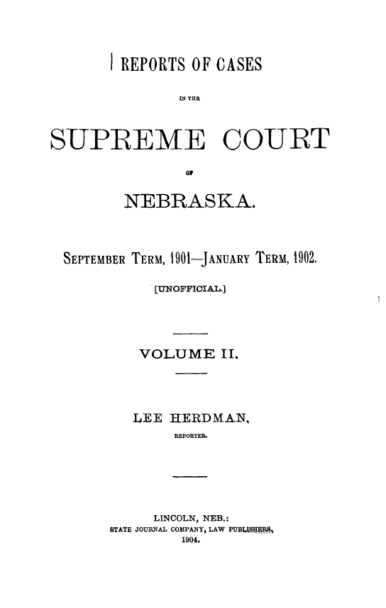 handle is hein.statereports/resucneuno0002 and id is 1 raw text is: 





       I REPORTS OF CASES


               U; THN




SUPREME COURT

                0


         NEBRASKA.





  SEPTEMBER TERM, i901-JANUARY TERM, 1902.


            [UNOFFICIAL.]






            VOLUME II.






          LEE HEIRDMAN,
               REPORTE.


     LINCOLN, NEB.:
STATE JOURNAL COMPANY, LAW PUBLISHERS%
         1904.


