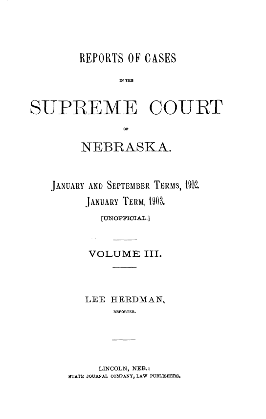 handle is hein.statereports/resucneuno0003 and id is 1 raw text is: 





         REPORTS OF CASES

               D? T.M


SUPREME COURT

                OF


     NEBRASKA.



JANUARY AND SEPTEMBER TERMS, 1902.

      JANUARY TERM, 1903.

         [UNOFFIOIA.L.]



      VOLUME III.




      LEE HERDMAl,
           REPORTER.


     LINCOLN, NEB.:
STATE JOURNAL COMPANY, LAW PUBLISHERS.


