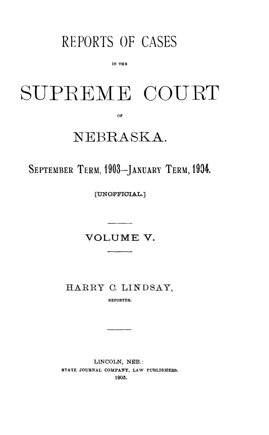 handle is hein.statereports/resucneuno0005 and id is 1 raw text is: 



REPORTS


OF CASES


IN THE


SUPREME COURT

                OF


         NEBRASKA.



 SEPTEMBER TERM, 903-JANUARY TERM, 1904.


            [UNOFFICIAL.]




            VOLUME V.





        HARIRY C. LINDSAY,
               REPORTER.


     LINCOLN, NEB.:
STATE JOURNAL COMPANY, LAW PUBLISHERS.
         1905.


