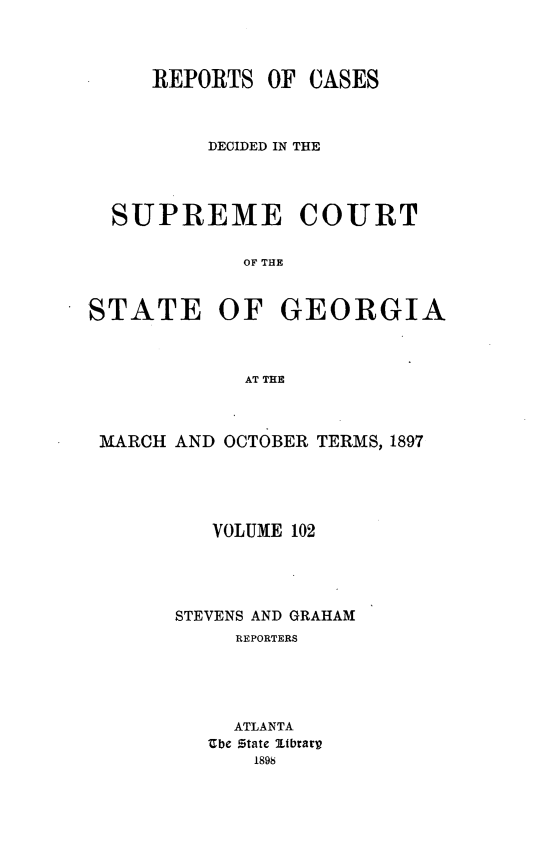 handle is hein.statereports/resupctsga0102 and id is 1 raw text is: 



REPORTS  OF


CASES


          DECIDED IN THE




  SUPREME COURT

             OF THE


STATE OF GEORGIA



             AT THE



 MARCH AND OCTOBER TERMS, 1897





          VOLUME 102




       STEVENS AND GRAHAM
            REPORTERS





            ATLANTA
          Ube state ltbrary
             1898


