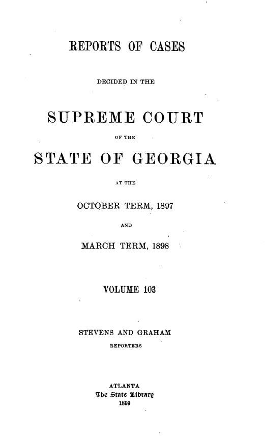 handle is hein.statereports/resupctsga0103 and id is 1 raw text is: 




REPORTS   OF


DECIDED IN THE


SUPREME


COURT


OF THE


STATE OF GEORGIA

             AT THE


       OCTOBER TERM, 1897

              AND


MARCH  TERM, 1898





    VOLUME 103




STEVENS AND GRAHAM
     REPORTERS




     ATLANTA
   Sbe State Zibrary
       1899


CASES


