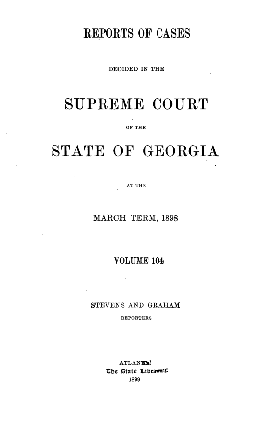 handle is hein.statereports/resupctsga0104 and id is 1 raw text is: 



     REPORTS  OF CASES




         DECIDED IN THE




  SUPREME COURT


            OF THE



STATE OF GEORGIA



            AT THE


MARCH  TERM, 1898





    VOLUKE 104





STEVENS AND GRAHAM
     REPORTERS





     ATLANTh
   Zbe State ltbmaw
      1899


