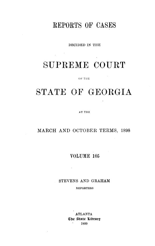 handle is hein.statereports/resupctsga0105 and id is 1 raw text is: 




REPORTS  OF


CASES


         DECIDED IN THE




  SUPREME COURT





STATE OF GEORGIA



            AT THE


MARCH AND OCTOBER TERMS, 1898





         VOLUME 105




      STEVENS AND GRAHAM
           REPORTERS





           ATLANTA
         bce Statc Itbrarr
         -   1899


