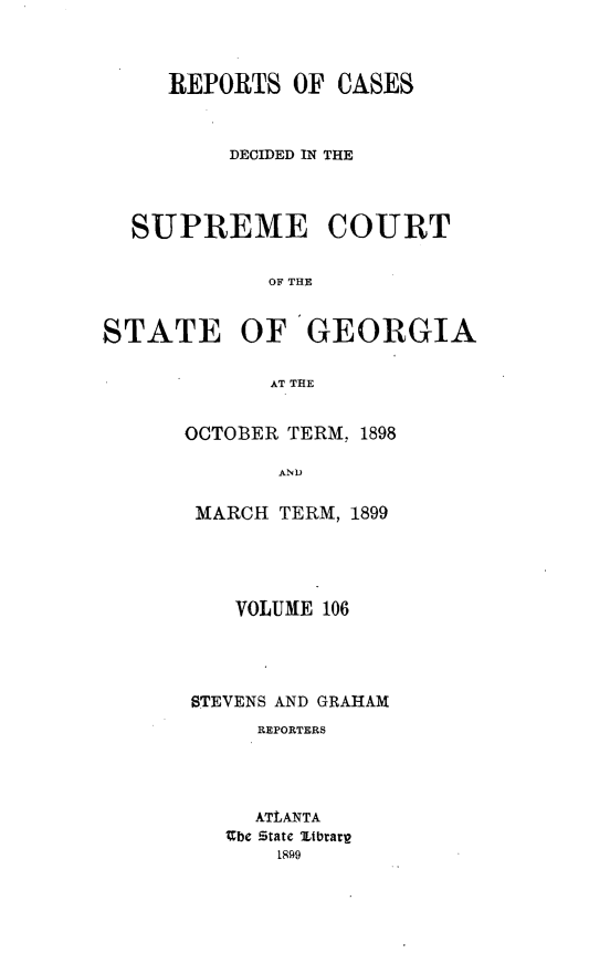 handle is hein.statereports/resupctsga0106 and id is 1 raw text is: 




     REPORTS   OF CASES



          DECIDED IN THE




  SUPREME COURT


             OF THE


STATE OF GEORGIA


             AT THE


OCTOBER TERM, 1898

       AND


 MARCH TERM, 1899


   VOLUME 106





STEVENS AND GRAHAM
     REPORTERS




     ATLANTA
   Ebe State Zibrarp
       1899



