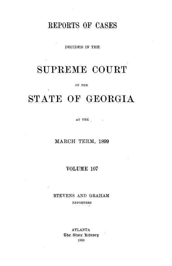 handle is hein.statereports/resupctsga0107 and id is 1 raw text is: 




     REPORTS   OF CASES




          DECIDED IN THE





  SUPREME COURT


             OF THE



STATE OF GEORGIA



             AT THE


MARCH  TERM, 1899





   VOLUME 107





STEVENS AND GRAHAM
     REPORTERS





     ATLANTA
   Ube State librarp
       1899


