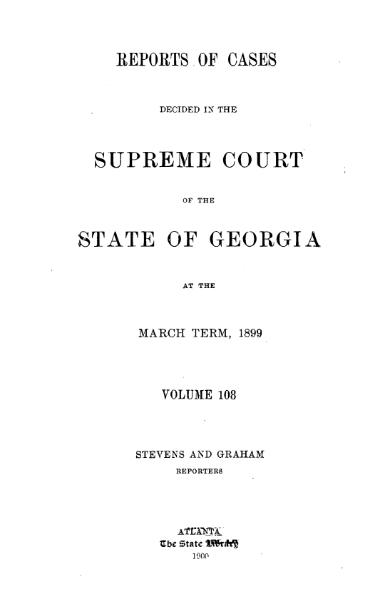 handle is hein.statereports/resupctsga0108 and id is 1 raw text is: 



OF CASES


         DECIDED IN THE




  SUPREME COURT


            OF THE



STATE OF GEORGIA


            AT THE


MARCH TERM, 1899




   VOLUME 108




STEVENS AND GRAHAM
    REPORTERS





    Ebe state Mrftl
      1900


REPORTS


