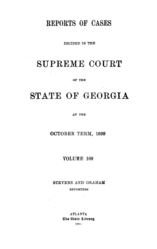 handle is hein.statereports/resupctsga0109 and id is 1 raw text is: 




     REPORTS  OF CASES



          DECIDED IN THE




  SUPREME COURT


            OF THE



STATE OF GEORGIA



            AT THE


OCTOBER TERM, 1899





    VOLUME 109





 STEVENS AND GRAHAM
      REPORTERS





      ATLANTA
    Zbe State librarg
       190j


