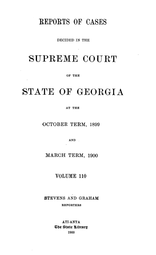 handle is hein.statereports/resupctsga0110 and id is 1 raw text is: 



REPORTS   OF


CASES


          DECIDED IN THE



  SUPREME COURT


            OF THE



STATE OF GEORGIA


            AT THE


OCTOBER TERM, 1899


       AND


 MARCH TERM, 1900


   VOLUME 110




STEVENS AND GRAHAM
     REPORTERS



     ATLANTA
   'be State itbrarp
       1900


