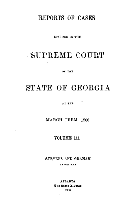 handle is hein.statereports/resupctsga0111 and id is 1 raw text is: 




    REPORTS   OF CASES




         DECIDED IN THE





  SUPREME COURT



            OF THE




STATE OF GEORGIA



            AT THE


MARCH TERM, 1900




   VOLUME 111





STEVENS AND GRAHAM
     REPORTERS




     ATLAtWA
   Zbe State VItbaC
       1900


