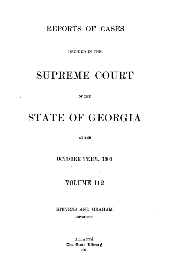 handle is hein.statereports/resupctsga0112 and id is 1 raw text is: 




     REPORTS   OF CASES



          DECIDED IN THE




  SUPREME COURT



             OF THE




STATE OF GEORGIA


             AT THE


OCTOBER TERM, 1900




  VOLUME  112




STEVENS AND GRAHAM
     REPORTERS




     ATLANTA
   Ube State librar
      1901


