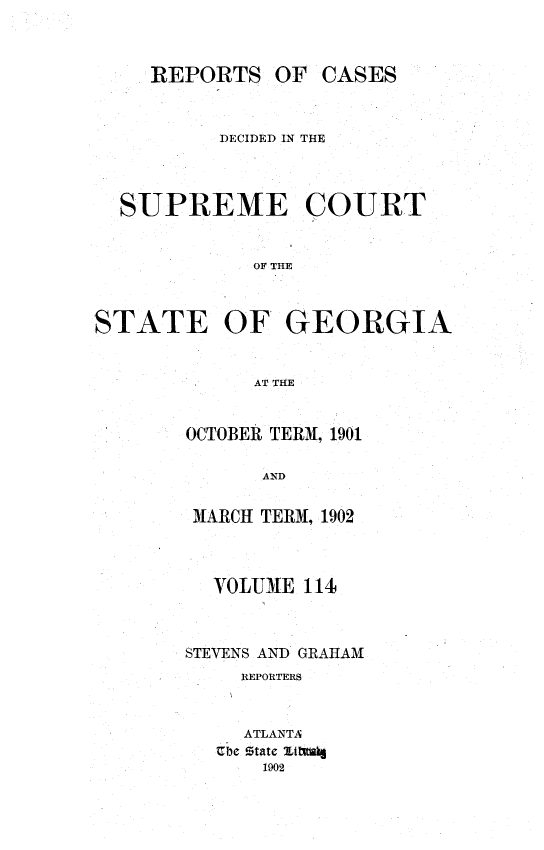 handle is hein.statereports/resupctsga0114 and id is 1 raw text is: 



OF  CASES


          DECIDED IN THE



  SUPREME COURT


             OF THE



STATE OF GEORGIA


             AT THE


OCTOBER TERM, 1901

      AND

 MARCH TERM, 1902


  VOLUME  114



STEVENS AND GRAHAM
     REPORTERS


     ATLANTA
   Ube Ztate lttlag
      1902


REPORTS


