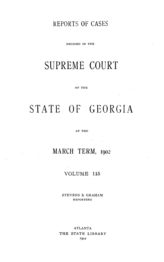 handle is hein.statereports/resupctsga0115 and id is 1 raw text is: 




       REPORTS OF CASES




           DECIDED IN THE





    SUPREME COURT




             OF THE





STATE OF GEORGIA




             AT THY.


MARCH  TERM,


VOLUME


1902


115


STEVENS & GRAHAM
    REPORTERS






    ATLANTA
THE STATE LIBRARY
      1902



