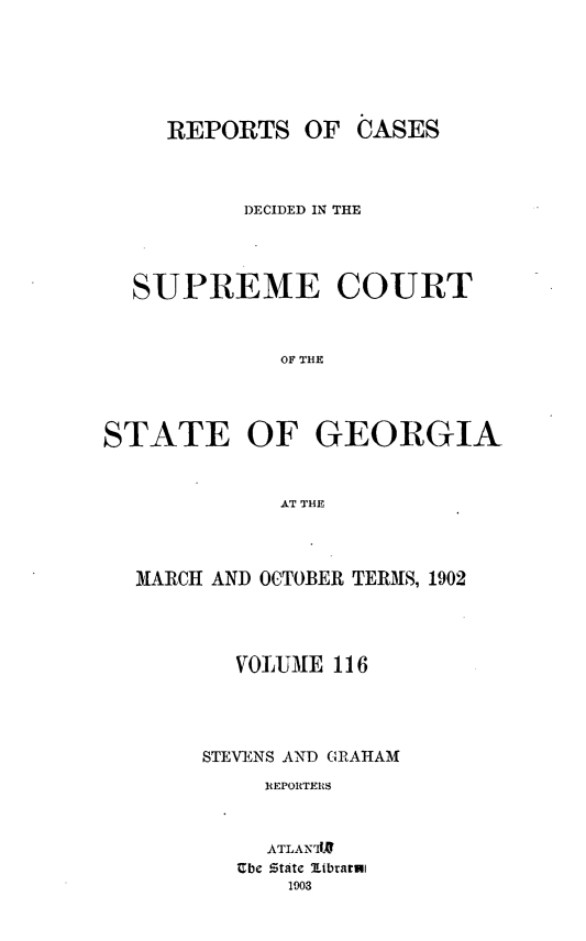 handle is hein.statereports/resupctsga0116 and id is 1 raw text is: 






REPORTS   OF


          DECIDED IN THE




  SUPREME COURT



             OF GHE




STATE OF GEORGIA



             AT THE


MARCH AND OCTOBER TERMS, 1902




       VOLUME 116




     STEVENS AND GRAHAM

         REPORTERS



         ATLAN'1
       Ube State librarul
           1903


CASES


