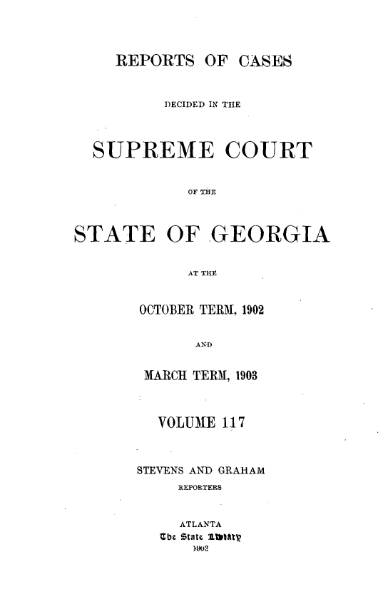 handle is hein.statereports/resupctsga0117 and id is 1 raw text is: 



     REPORTS   OF CASES


          DECIDED IN THE



  SUPREME COURT






STATE OF GEORGIA


             AT THE


OCTOBER TERM, 1902


       AN D


 MARCH TERM, 1903



 VOLUME   117



STEVENS AND GRAHAM
     REPORTERS


     ATLANTA
   Zbe State 11matV


