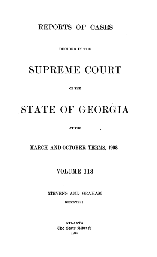 handle is hein.statereports/resupctsga0118 and id is 1 raw text is: 




     REPORTS   OF  CASES



          DECIDED IN THE




  SUPREME COURT


             OF THE




STATE OF GEORGIA


             AT THE


MARCH AND OCTOBER TERMS, 1903




       VOLUME  118



     STEVENS AND GRAHAM

         REPORTERS



         ATLANTA
       Ebe State Zibrary
           1904


