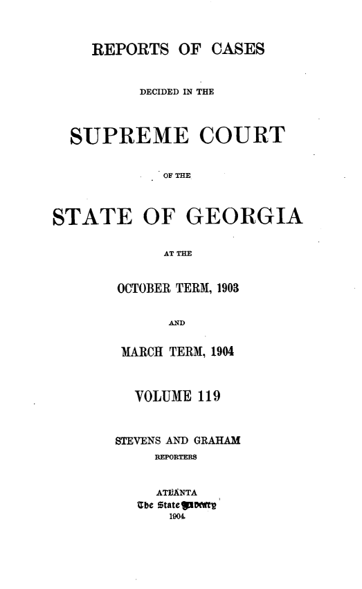 handle is hein.statereports/resupctsga0119 and id is 1 raw text is: 



     REPORTS   OF  CASES


          DECIDED IN THE



  SUPREME COURT


             OF THE



STATE OF GEORGIA


             AT THE


OCTOBER TERM, 1903


      AND


 MARCH TERM, 1904



 VOLUME   119



STEVENS AND GRAHAM
     REPORTERS


     ATIANTA
   Ube stateglD(Wt
      1904


