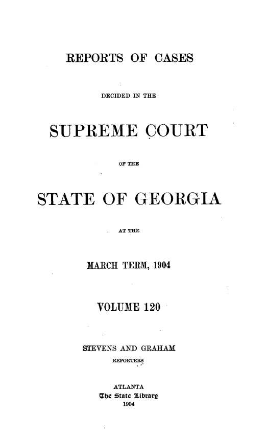 handle is hein.statereports/resupctsga0120 and id is 1 raw text is: 






    REPORTS   OF  CASES



          DECIDED IN THE




  SUPREME COURT


            OF E




STATE OF GEORGIA


            .AT H


MARCH TERM, 1904




  VOLUME 120




STEVENS AND GRAHAM
     REPORTERS


     ATLANTA
   Ube State Ltbrart
      1904



