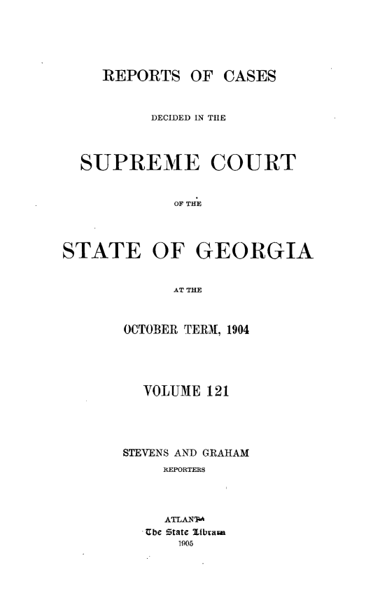handle is hein.statereports/resupctsga0121 and id is 1 raw text is: 






    REPORTS   OF  CASES



          DECIDED IN THE




  SUPREME COURT


             OF THE




STATE OF GEORGIA


             AT THE


OCTOBER TERM, 1904





  VOLUME 121





STEVENS AND GRAHAM
     REPORTERS




     ATLAN'T-
   Ube State ltbium
      1905



