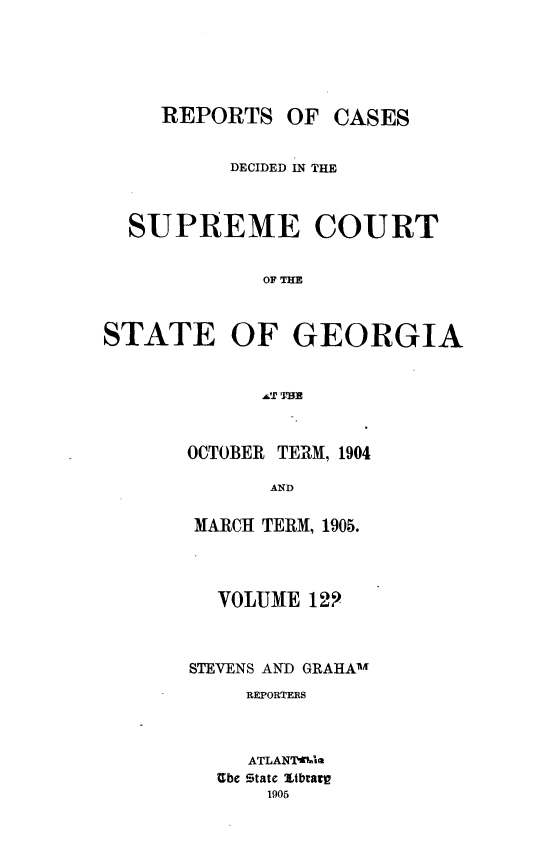 handle is hein.statereports/resupctsga0122 and id is 1 raw text is: 






     REPORTS   OF  CASES


          DECIDED IN THE



  SUPREME COURT


             OF THE



STATE OF GEORGIA


OCTOBER TERM, 1904

       AND

 MARCH TERM, 1905.


  VOLUME  129



STEVENS AND GRAHA1'M
     REPORTERS



     ATLANTakia
  Ube State Xtbrarp
      1905


