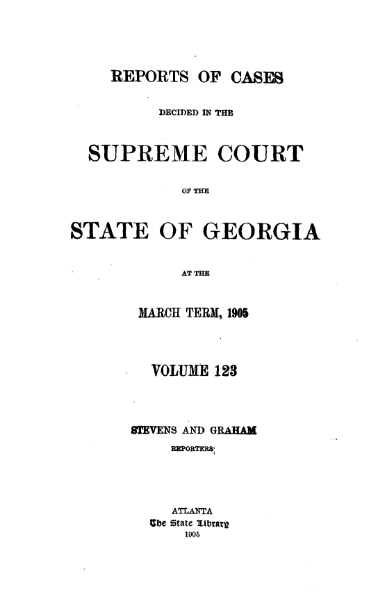handle is hein.statereports/resupctsga0123 and id is 1 raw text is: 





     REPORTS   OF CASES


          DECIDED IN THE



  SUPREME COURT





STATE OF GEORGIA


             AT IME


MARCH TERM, 1905




  VOLUME  128




STEVENS AND GRAHAM
     BBPORTERS




     ATLANTA
  Ube state itbtary
      1905


