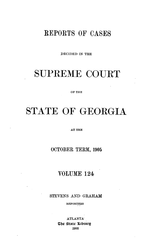 handle is hein.statereports/resupctsga0124 and id is 1 raw text is: 






     REPORTS   OF CASES



          DECIDED IN THE




  SUPREME COURT


             OF THE




STATE OF GEORGIA



             AT THE~


OCTOBER TERM, 1905




  VOLUME  124




STEVENS AND GRAHAM
     REPORTERS


     ATLANTA
  Ube state Itbrarg
      1906


