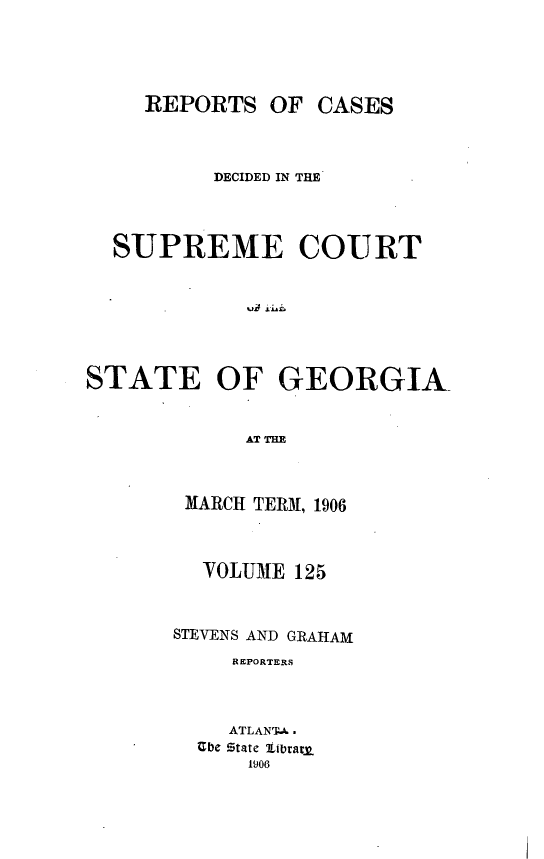 handle is hein.statereports/resupctsga0125 and id is 1 raw text is: 





     REPORTS   OF CASES



          DECIDED IN THE




  SUPREME COURT







STATE OF GEORGIA


             AT TIM


MARCH TERM, 1906



  VOLUME  125



STEVENS AND GRAHAM
     REPORTERS



     ATLANTA.
  Ube State iterat
      1906


