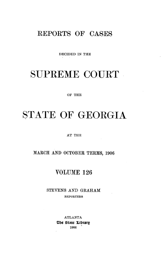 handle is hein.statereports/resupctsga0126 and id is 1 raw text is: 





REPORTS   OF


CASES


          DECIDED IN THE




  SUPREME COURT



            OF THE




STATE OF GEORGIA



            AT THE


MARCH AND OCTOBER TERMS, 1906



      VOLUME  126



    STEVENS AND GRAHAM
         REPORTERS



         ATLANTA
      Zbe State JLbrary
          1906


