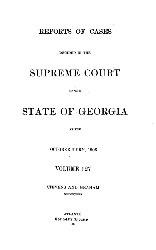 handle is hein.statereports/resupctsga0127 and id is 1 raw text is: 





     REPORTS   OF  CASES



          ,DECIDED IN THE




  SUPREME COURT


             OF THE




STATE OF GEORGIA


             ATTH


OCTOBER TERM, 1906



  VOLUME  127



STEVENS AND GRAHAM
     REPORTERS



     ATLANTA
  Ube State 2ibrarp
      1907


