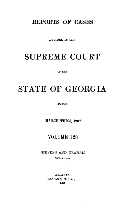 handle is hein.statereports/resupctsga0128 and id is 1 raw text is: 




    REPORTS   OF  CASES



          DECIDED IN THE




  SUPREME COURT


             OF TE




STATE OF GEORGIA


MARC  TERM, 1907



  VOLUME .128



STEVENS AND GRAHAM
     REPORTERS



     ATLANTA
  Ube State Itbract
      1907 .



