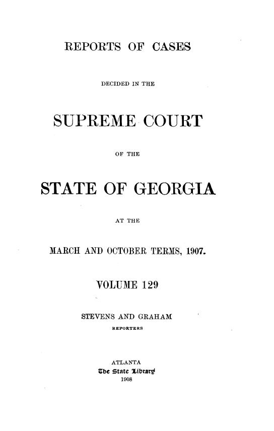 handle is hein.statereports/resupctsga0129 and id is 1 raw text is: 




REPORTS


OF  CASES


          DECIDED IN THE




  SUPREME COURT



            OF THE




STATE OF GEORGIA



            AT THE



 MARCH AND OCTOBER TERMS, 1907.



         VOLUME 129



       STEVENS AND GRAHAM
            REPORTERS



            ATLANTA
         Ube state Itbrarld
             1908


